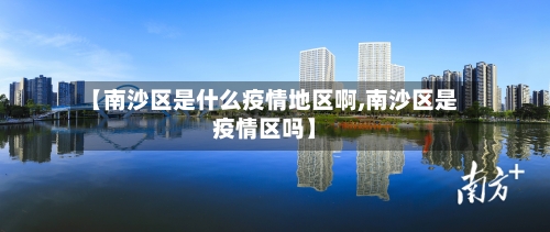 【南沙区是什么疫情地区啊,南沙区是疫情区吗】-第2张图片