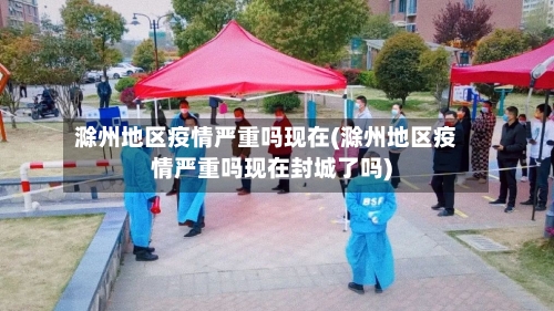 滁州地区疫情严重吗现在(滁州地区疫情严重吗现在封城了吗)