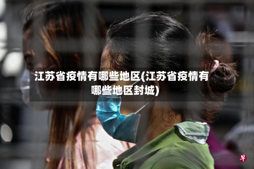 江苏省疫情有哪些地区(江苏省疫情有哪些地区封城)-第2张图片