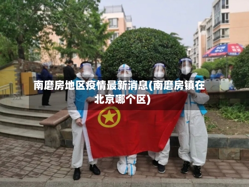 南磨房地区疫情最新消息(南磨房镇在北京哪个区)-第2张图片